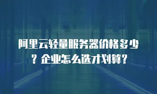 阿里云轻量服务器价格多少？企业怎么选才划算？