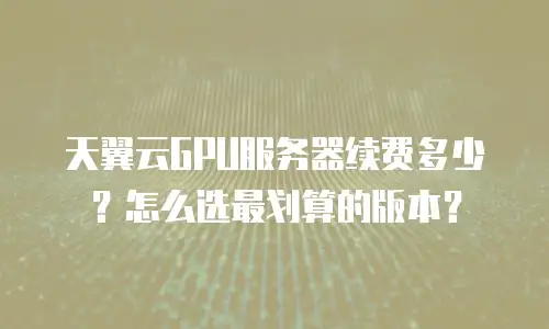 天翼云GPU服务器续费多少？怎么选最划算的版本？