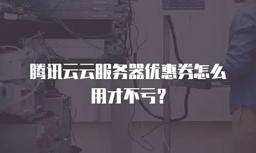 腾讯云云服务器优惠券怎么用才不亏？