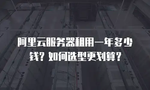 阿里云服务器租用一年多少钱？如何选型更划算？