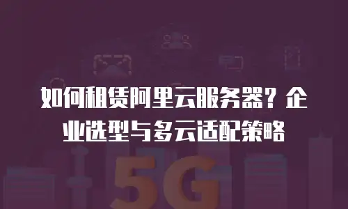 如何租赁阿里云服务器？企业选型与多云适配策略