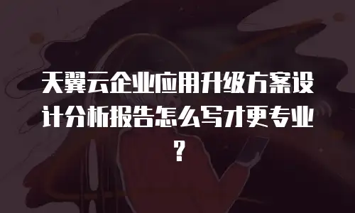 天翼云企业应用升级方案设计分析报告怎么写才更专业？