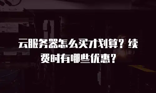 云服务器怎么买才划算？续费时有哪些优惠？