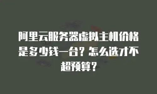 阿里云服务器虚拟主机价格是多少钱一台？怎么选才不超预算？