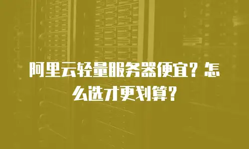阿里云轻量服务器便宜？怎么选才更划算？