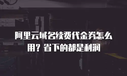 阿里云域名续费代金券怎么用？省下的都是利润