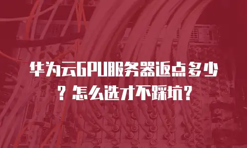 华为云GPU服务器返点多少？怎么选才不踩坑？
