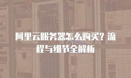 阿里云服务器怎么购买？流程与细节全解析