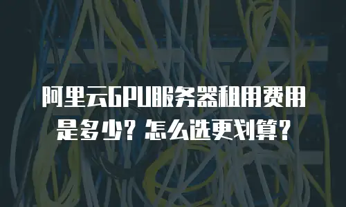 阿里云GPU服务器租用费用是多少？怎么选更划算？