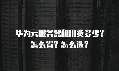 华为云服务器租用费多少？怎么省？怎么选？