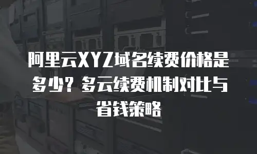 阿里云XYZ域名续费价格是多少？多云续费机制对比与省钱策略