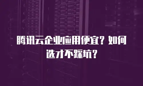 腾讯云企业应用便宜？如何选才不踩坑？