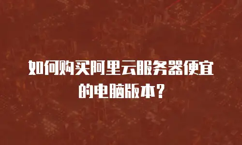 如何购买阿里云服务器便宜的电脑版本？
