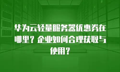 华为云轻量服务器优惠券在哪里？企业如何合理获取与使用？