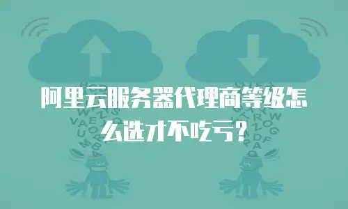 阿里云服务器代理商等级怎么选才不吃亏？