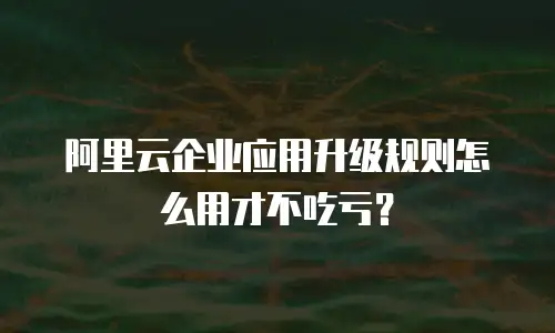 阿里云企业应用升级规则怎么用才不吃亏？