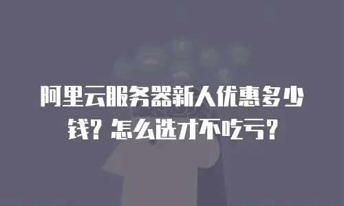 阿里云服务器新人优惠多少钱？怎么选才不吃亏？