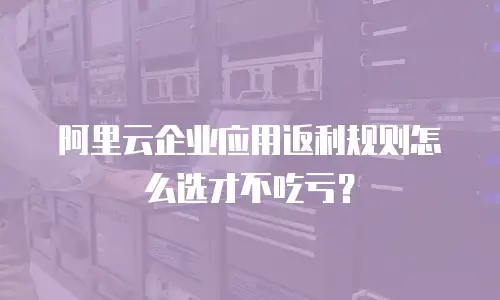 阿里云企业应用返利规则怎么选才不吃亏？