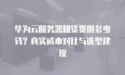 华为云服务器租赁费用多少钱？真实成本对比与选型建议