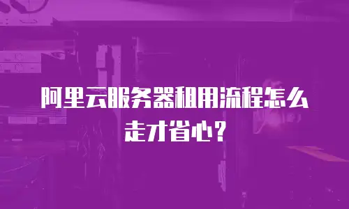 阿里云服务器租用流程怎么走才省心？