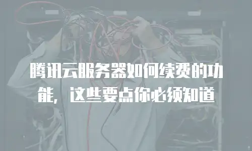 腾讯云服务器如何续费的功能，这些要点你必须知道