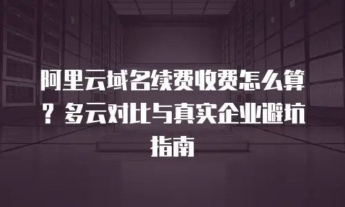 阿里云域名续费收费怎么算？多云对比与真实企业避坑指南