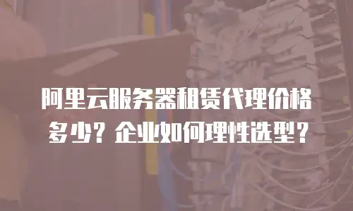 阿里云服务器租赁代理价格多少？企业如何理性选型？