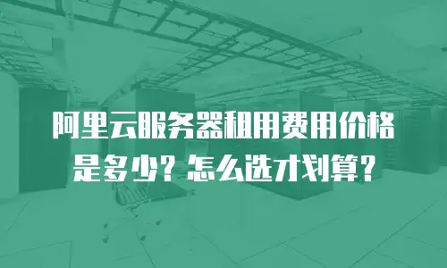 阿里云服务器租用费用价格是多少？怎么选才划算？