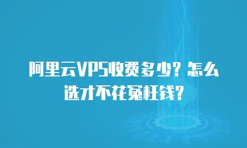 阿里云VPS收费多少？怎么选才不花冤枉钱？