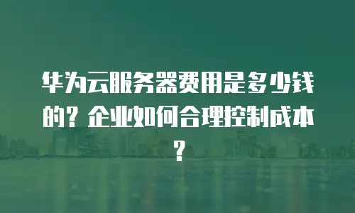 华为云服务器费用是多少钱的？企业如何合理控制成本？