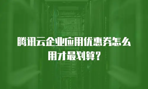 腾讯云企业应用优惠券怎么用才最划算？