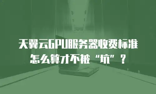 天翼云GPU服务器收费标准怎么算才不被&ldquo;坑&rdquo;？