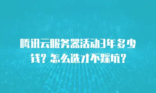 腾讯云服务器活动3年多少钱？怎么选才不踩坑？