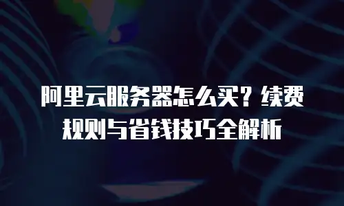 阿里云服务器怎么买？续费规则与省钱技巧全解析