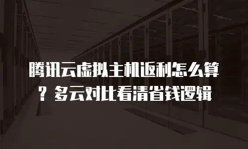 腾讯云虚拟主机返利怎么算？多云对比看清省钱逻辑