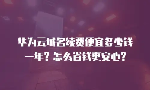 华为云域名续费便宜多少钱一年？怎么省钱更安心？