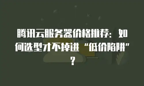腾讯云服务器价格推荐：如何选型才不掉进&ldquo;低价陷阱&rdquo;？