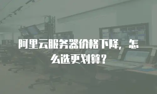 阿里云服务器价格下降，怎么选更划算？