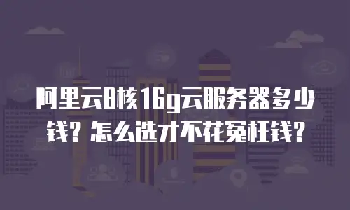 阿里云8核16g云服务器多少钱？怎么选才不花冤枉钱？