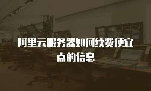 阿里云服务器如何续费便宜点的信息