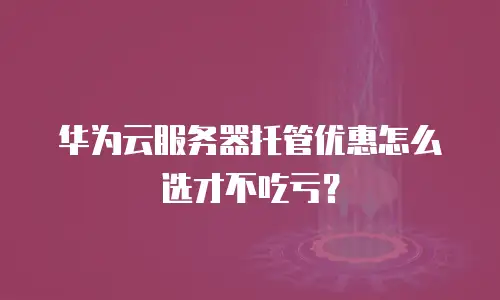 华为云服务器托管优惠怎么选才不吃亏？