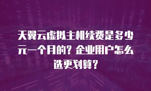 天翼云虚拟主机续费是多少元一个月的？企业用户怎么选更划算？