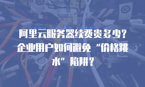 阿里云服务器续费贵多少？企业用户如何避免“价格跳水”陷阱？