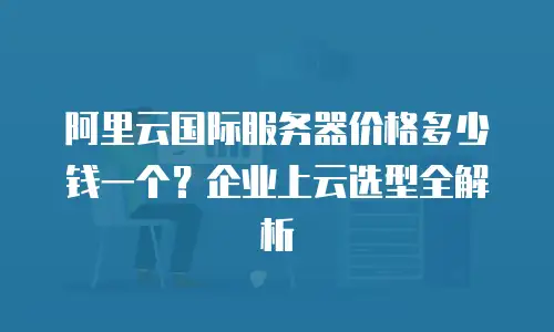阿里云国际服务器价格多少钱一个？企业上云选型全解析