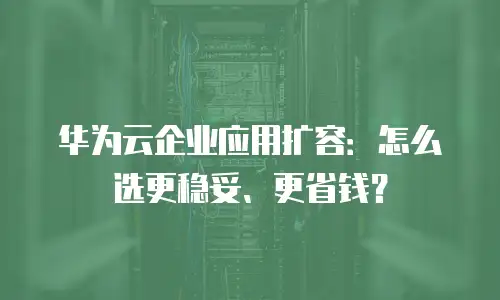 华为云企业应用扩容：怎么选更稳妥、更省钱？