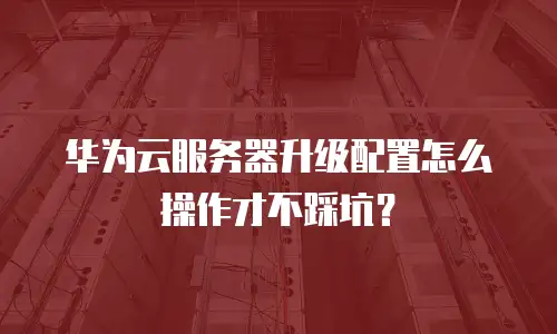 华为云服务器升级配置怎么操作才不踩坑？