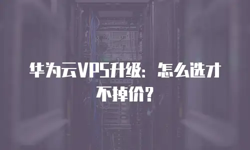 华为云VPS升级：怎么选才不掉价？