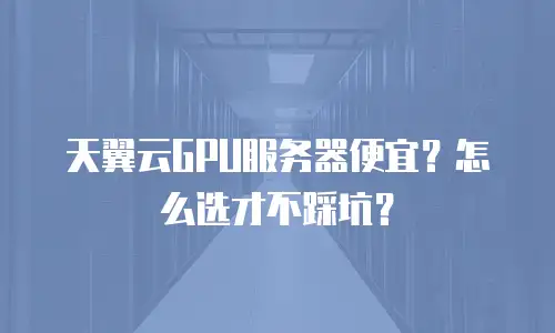 天翼云GPU服务器便宜？怎么选才不踩坑？