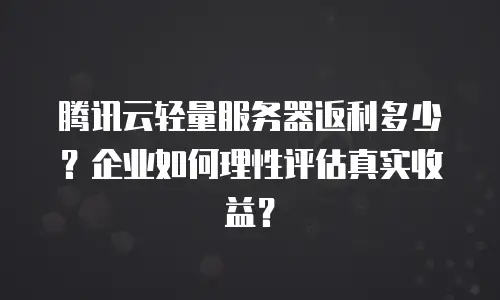 腾讯云轻量服务器返利多少？企业如何理性评估真实收益？