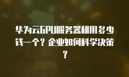 华为云GPU服务器租用多少钱一个？企业如何科学决策？